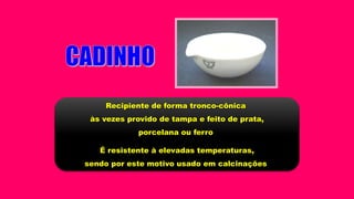 Recipiente de forma tronco-cônica
às vezes provido de tampa e feito de prata,
porcelana ou ferro
É resistente à elevadas temperaturas,
sendo por este motivo usado em calcinações
 
