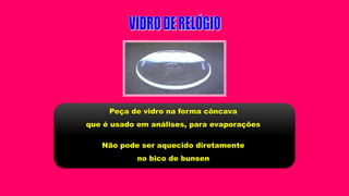 Peça de vidro na forma côncava
que é usado em análises, para evaporações
Não pode ser aquecido diretamente
no bico de bunsen
 