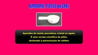 Aparelho de metal, porcelana, cristal ou ágata.
É uma versão científica do pilão,
destinado à pulverização de sólidos
 