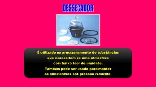 É utilizado no armazenamento de substâncias
que necessitam de uma atmosfera
com baixo teor de umidade.
Também pode ser usado para manter
as substâncias sob pressão reduzida
 