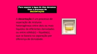 Para separar a água do óleo devemos
Usar o processo da
DECANTAÇÃO
A decantação é um processo de
separação de misturas
heterogêneas entre dois ou mais
líquidos de diferentes densidades
ou entre sólido(s) – líquido(s),
que se baseia na separação por
diferença de densidade.
 