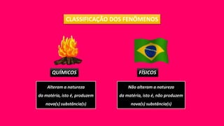 CLASSIFICAÇÃO DOS FENÔMENOS
QUÍMICOS FÍSICOS
Alteram a natureza
da matéria, isto é, produzem
nova(s) substância(s)
Não alteram a natureza
da matéria, isto é, não produzem
nova(s) substância(s)
 