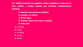 01) (UFPE) Considere as seguintes tarefas realizadas no dia-a-dia de
uma cozinha e indique aquelas que envolvem transformações
químicas.
1) Aquecer uma panela de alumínio.
2) Acender um fósforo.
3) Ferver água.
4) Queimar açúcar para fazer caramelo.
5) Fazer gelo.
a) 1, 3 e 4.
b) 2 e 4.
c) 1, 3 e 5.
d) 3 e 5.
e) 2 e 3.
 