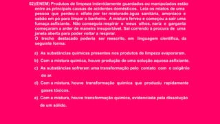 02)(ENEM) Produtos de limpeza indevidamente guardados ou manipulados estão
entre as principais causas de acidentes domésticos. Leia os relatos de uma
pessoa que perdeu o olfato por ter misturado água sanitária, amoníaco e
sabão em pó para limpar o banheiro. A mistura ferveu e começou a sair uma
fumaça asfixiante. Não conseguia respirar e meus olhos, nariz e garganta
começaram a arder de maneira insuportável. Saí correndo à procura de uma
janela aberta para poder voltar a respirar.
O trecho destacado poderia ser reescrito, em linguagem científica, da
seguinte forma:
a) As substâncias químicas presentes nos produtos de limpeza evaporaram.
b) Com a mistura química, houve produção de uma solução aquosa asfixiante.
c) As substâncias sofreram uma transformação pelo contato com o oxigênio
do ar.
d) Com a mistura, houve transformação química que produziu rapidamente
gases tóxicos.
e) Com a mistura, houve transformação química, evidenciada pela dissolução
de um sólido.
 