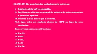 03) (FEI-SP) São propriedades exclusivamente químicas:
I. Gás hidrogênio sofre combustão.
II. Fertilizantes alteram a composição química do solo e aumentam
a produção agrícola.
III. Chumbo é mais denso que o alumínio.
IV. A água entra em ebulição abaixo de 100ºC no topo de uma
montanha.
São corretas apenas as afirmativas:
a) II e III.
b) I e III.
c) I e IV.
d) I e II.
e) II e IV.
 