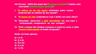 04) (Covest – 2003) Em quais das “passagens grifadas” abaixo está
ocorrendo transformação química?
I. “O reflexo da luz nas águas onduladas pelos ventos
lembrava-lhe os cabelos de seu amado”.
II. “A chama da vela confundia-se com o brilho nos seus olhos”.
III. “Desolado, observava o gelo derretendo em seu copo e
ironicamente comparava-o ao seu coração”.
IV. “Com o passar dos tempos começou a sentir-se como a velha
tesoura enferrujando no fundo da gaveta”.
Estão corretas apenas:
a) I e II.
b) II e III.
c) III e IV.
d) II e IV.
e) I e III.
 
