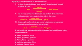 05)(UEPA) Considerando-se as transformações:
I. A água líquida é obtida a partir do gelo ao se fornecer energia
na forma de calor.
gelo água líquida
+ energia
– energia
II. As chuvas ácidas transformaram a superfície do mármore de
estátuas gregas em gesso macio e sujeito à erosão.
mármore gesso
chuva ácida
III. Uma porção de ferro interage com o oxigênio em presença da
umidade, transformando-se em ferrugem.
ferro ferrugem
corresão
É correto afirmar que os fenômenos ocorridos são identificados, como,
respectivamente:
a) físico, químico e físico.
b) físico, químico e químico.
c) físico, físico e químico.
d) químico, químico e físico.
e) químico, físico e físico.
 