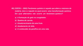 06) (CEESU – 2003) Fenômeno químico é aquele que altera a natureza da
matéria, isto é, é aquele no qual ocorre uma transformação química.
Em qual alternativa não ocorre um fenômeno químico?
a) A formação do gelo no congelador.
b) Queima do carvão.
c) Amadurecimento de uma fruta.
d) Azedamento do leite.
e) A combustão da parafina em uma vela.
 