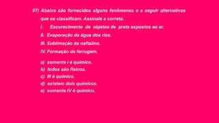 07) Abaixo são fornecidos alguns fenômenos e a seguir alternativas
que os classificam. Assinale a correta.
I. Escurecimento de objetos de prata expostos ao ar.
II. Evaporação da água dos rios.
III. Sublimação da naftalina.
IV. Formação da ferrugem.
a) somente I é químico.
b) todos são físicos.
c) III é químico.
d) existem dois químicos.
e) somente IV é químico.
 