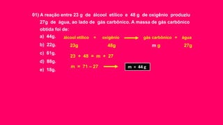 01) A reação entre 23 g de álcool etílico e 48 g de oxigênio produziu
27g de água, ao lado de gás carbônico. A massa de gás carbônico
obtida foi de:
a) 44g.
b) 22g.
c) 61g.
d) 88g.
e) 18g.
álcool etílico oxigênio gás carbônico água+ +
23g 48g 27gm g
23 + 48 = m + 27
m = 71 – 27 m = 44 g
 