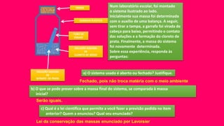 TAMPA
TUBO DE
ENSAIO
SOLUÇÃO AQUOSA
DE
CLORETO DE SÓDIO
SOLUÇÃO AQUOSA
DE
NITRATO DE PRATA
GARRAFA PLÁSTICA
Num laboratório escolar, foi montado
o sistema ilustrado ao lado.
Inicialmente sua massa foi determinada
com o auxílio de uma balança. A seguir,
sem tirar a tampa, a garrafa foi virada de
cabeça para baixo, permitindo o contato
das soluções e a formação do cloreto de
prata. Finalmente, a massa do sistema
foi novamente determinada.
Sobre essa experiência, responda às
perguntas:
a) O sistema usado é aberto ou fechado? Justifique.
b) O que se pode prever sobre a massa final do sistema, se comparada à massa
inicial?
c) Qual é a lei científica que permite a você fazer a previsão pedida no item
anterior? Quem a enunciou? Qual seu enunciado?
Fechado, pois não troca matéria com o meio ambiente
Serão iguais.
Lei da conservação das massas enunciado por Lavoisier
 