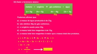 02) Dado o fenômeno abaixo:
metano + oxigênio  gás carbônico + água
(x + 3)g (6x + 2)g (6x – 8)g (3x + 3)g
Podemos afirmar que:
x + 3 + 6x + 2 = 6x – 8 + 3x + 3
a) a massa de água produzida é de 33g.
b) são obtidos 38g de gás carbônico.
c) o oxigênio usado pesa 32g.
d) a massa total dos reagentes é de 15g.
e) a massa total dos reagentes é maior que a massa total dos produtos.
x + 6x – 6x – 3x = – 8 + 3 – 2 – 3
– 2x = – 10
x =
10
2
x = 5
8g 32g 22g 18g
 