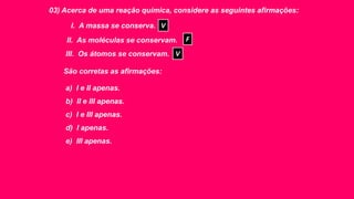 03) Acerca de uma reação química, considere as seguintes afirmações:
I. A massa se conserva.
II. As moléculas se conservam.
III. Os átomos se conservam.
São corretas as afirmações:
a) I e II apenas.
b) II e III apenas.
c) I e III apenas.
d) I apenas.
e) III apenas.
V
F
V
 