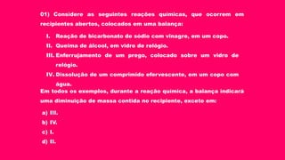 01) Considere as seguintes reações químicas, que ocorrem em
recipientes abertos, colocados em uma balança:
I. Reação de bicarbonato de sódio com vinagre, em um copo.
II. Queima de álcool, em vidro de relógio.
III. Enferrujamento de um prego, colocado sobre um vidro de
relógio.
IV. Dissolução de um comprimido efervescente, em um copo com
água.
Em todos os exemplos, durante a reação química, a balança indicará
uma diminuição de massa contida no recipiente, exceto em:
a) III.
b) IV.
c) I.
d) II.
 