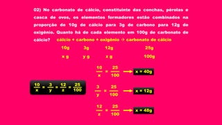 02) No carbonato de cálcio, constituinte das conchas, pérolas e
casca de ovos, os elementos formadores estão combinados na
proporção de 10g de cálcio para 3g de carbono para 12g de
oxigênio. Quanto há de cada elemento em 100g de carbonato de
cálcio? cálcio + carbono + oxigênio  carbonato de cálcio
3g 12g 25g10g
100gy g z gx g
3 12 2510
100y zx
= ==
2510
100x
= x = 40g
253
100y
= x = 12g
2512
100z
= x = 48g
 
