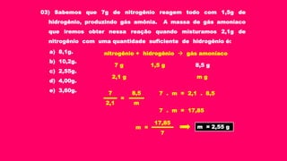 03) Sabemos que 7g de nitrogênio reagem todo com 1,5g de
hidrogênio, produzindo gás amônia. A massa de gás amoníaco
que iremos obter nessa reação quando misturamos 2,1g de
nitrogênio com uma quantidade suficiente de hidrogênio é:
a) 8,1g.
b) 10,2g.
c) 2,55g.
d) 4,00g.
e) 3,60g.
1,5 g 8,5 g
2,1 g m g
7 . m = 2,1 . 8,5
m = 2,55 g
nitrogênio + hidrogênio  gás amoníaco
7 g
7
2,1
8,5
m
=
7 . m = 17,85
7
17,85
m =
 
