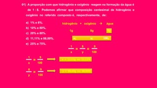 01) A proporção com que hidrogênio e oxigênio reagem na formação da água é
de 1 : 8. Podemos afirmar que composição centesimal de hidrogênio e
oxigênio no referido composto é, respectivamente, de:
a) 1% e 8%.
b) 10% e 80%.
c) 20% e 80%.
d) 11,11% e 88,89%.
e) 25% e 75%.
hidrogênio + oxigênio  água
1g 8g
xg yg 100g
9g
x
=
1
y
=
8
100
9
x
=
1
100
9
y
=
8
100
9
x = 11,11g ou 11,11%
y = 88,89g ou 88,89%
 
