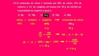 01) O carbonato de cálcio é formado por 40% de cálcio, 12% de
carbono e x% de oxigênio, em massa. Em 50 g do referido sal
à quantidade de oxigênio é igual a:
a) 8g. b) 16g. c) 24g. d) 32g. e) 48g.
cálcio + carbono + oxigênio carbonato de cálcio
m g 50 g
12% 100 g40% x %
40 + 12 + x = 100
x = 48 g
12% 100 g40% 48 %
x x100 48 50m =
x100 2400m =
m = 24 g
48
m
100
50
=
100
2400
m =
24 g
 