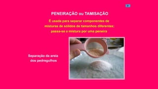 PENEIRAÇÃO ou TAMISAÇÃO
É usada para separar componentes de
misturas de sólidos de tamanhos diferentes;
passa-se a mistura por uma peneira
Separação da areia
dos pedregulhos
 