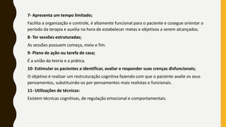 7- Apresenta um tempo limitado;
Facilita a organização e controle, é altamente funcional para o paciente e cosegue orientar o
período da terapia e auxilia na hora de estabelecer metas e objetivos a serem alcançados.
8- Ter sessões estruturadas;
As sessões possuem começo, meio e fim.
9- Plano de ação ou tarefa de casa;
É a união da teoria e a prática.
10- Estimular os pacientes a identificar, avaliar e responder suas crenças disfuncionais;
O objetivo é realizar um restruturação cognitiva fazendo com que o paciente avalie os seus
pensamentos, substituindo-os por pensamentos mais realistas e funcionais.
11- Utilizações de técnicas:
Existem técnicas cognitivas, de regulação emocional e comportamentais.
 