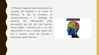 O Modelo cognitivo está relacionado ao
conceito de cognição e se baseia na
hipótese de que as emoções, os
comportamentos e a fisiologia do
paciente são influenciados pelas
percepções que ele tem dos eventos.
Nessa lógica, a situação por si só não
determinará o que a pessoa sente, mas
sim a maneira como ela entende e
interpreta aquela vivência.
 