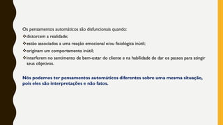 Os pensamentos automáticos são disfuncionais quando:
❖distorcem a realidade;
❖estão associados a uma reação emocional e/ou fisiológica inútil;
❖originam um comportamento inútil;
❖interferem no sentimento de bem-estar do cliente e na habilidade de dar os passos para atingir
seus objetivos.
Nós podemos ter pensamentos automáticos diferentes sobre uma mesma situação,
pois eles são interpretações e não fatos.
 