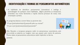 IDENTIFICAÇÃO E FORMAS DE PENSAMENTOS AUTOMÁTICOS
• A habilidade de identificar pensamentos automáticos é análoga à
aprendizagem de qualquer outra habilidade. Alguns pacientes (e terapeutas)
entendem isso muito facilmente e rápido. Outros precisam de muito mais
orientação e prática.
As perguntas básicas a serem feitas ao paciente são:
“O que [está/estava/estará] passando pela sua mente?”
“O que você [está/estava/estará] pensando?”
Obs. Quando o terapeuta pergunta sobre os pensamentos automáticos, está
procurando as palavras ou imagens reais que passam pela mente do paciente.
Muitas vezes os pensamentos automáticos estão implícitos na fala do
paciente.
 