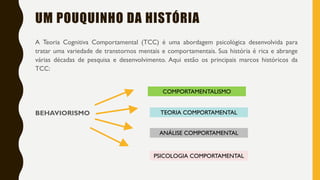 UM POUQUINHO DA HISTÓRIA
A Teoria Cognitiva Comportamental (TCC) é uma abordagem psicológica desenvolvida para
tratar uma variedade de transtornos mentais e comportamentais. Sua história é rica e abrange
várias décadas de pesquisa e desenvolvimento. Aqui estão os principais marcos históricos da
TCC:
BEHAVIORISMO
COMPORTAMENTALISMO
TEORIA COMPORTAMENTAL
ANÁLISE COMPORTAMENTAL
PSICOLOGIA COMPORTAMENTAL
 