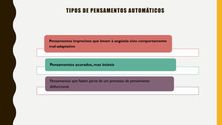 TIPOS DE PENSAMENTOS AUTOMÁTICOS
Pensamentos imprecisos que levam à angústia e/ou comportamento
mal-adaptativo
Pensamentos acurados, mas inúteis.
Pensamentos que fazem parte de um processo de pensamento
disfuncional,
 