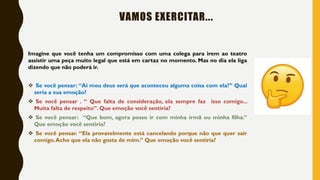 VAMOS EXERCITAR...
Imagine que você tenha um compromisso com uma colega para irem ao teatro
assistir uma peça muito legal que está em cartaz no momento. Mas no dia ela liga
dizendo que não poderá ir.
❖ Se você pensar: “Ai meu deus será que aconteceu alguma coisa com ela?” Qual
seria a sua emoção?
❖ Se você pensar . “ Que falta de consideração, ela sempre faz isso comigo...
Muita falta de respeito”. Que emoção você sentiria?
❖ Se você pensar: “Que bom, agora posso ir com minha irmã ou minha filha.”
Que emoção você sentiria?
❖ Se você pensar. “Ela provavelmente está cancelando porque não que quer sair
comigo.Acho que ela não gosta de mim.” Que emoção você sentiria?
 