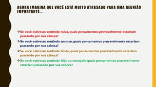 AGORA IMAGINA QUE VOCÊ ESTÁ MUITO ATRASADO PARA UMA REUNIÃO
IMPORTANTE...
❖Se você estivesse sentindo raiva, quais pensamentos provavelmente estariam
passando por sua cabeça?
❖Se você estivesse sentindo ansioso, quais pensamentos provavelmente estariam
passando por sua cabeça?
❖Se você estivesse sentindo triste, quais pensamentos provavelmente estariam
passando por sua cabeça?
❖Se você estivesse sentindo feliz ou tranquilo quais pensamentos provavelmente
estariam passando por sua cabeça?
 