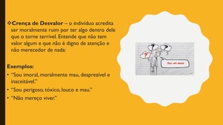 ❖Crença de Desvalor – o indivíduo acredita
ser moralmente ruim por ter algo dentro dele
que o torne terrível. Entende que não tem
valor algum e que não é digno de atenção e
não merecedor de nada:
Exemplos:
• “Sou imoral, moralmente mau, desprezível e
inaceitável.”
• “Sou perigoso, tóxico, louco e mau.”
• “Não mereço viver.”
 