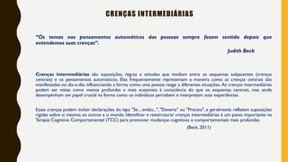 CRENÇAS INTERMEDIÁRIAS
“Os temas nos pensamentos automáticos das pessoas sempre fazem sentido depois que
entendemos suas crenças”.
Judith Beck
Crenças intermediárias são suposições, regras e atitudes que mediam entre os esquemas subjacentes (crenças
centrais) e os pensamentos automáticos. Elas frequentemente representam a maneira como as crenças centrais são
manifestadas no dia-a-dia, influenciando a forma como uma pessoa reage a diferentes situações. As crenças intermediárias
podem ser vistas como menos profundas e mais acessíveis à consciência do que os esquemas centrais, mas ainda
desempenham um papel crucial na forma como os indivíduos percebem e interpretam suas experiências.
Essas crenças podem incluir declarações do tipo "Se... então...", "Deveria" ou "Preciso", e geralmente refletem suposições
rígidas sobre si mesmo, os outros e o mundo. Identificar e reestruturar crenças intermediárias é um passo importante na
Terapia Cognitiva Comportamental (TCC) para promover mudanças cognitivas e comportamentais mais profundas.
(Beck, 2011)
 