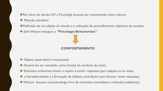 ❖No início do século XX a Psicologia buscava ser reconhecida como ciência;
❖ Método científico;
❖Definição de um objeto de estudo e a utilização de procedimentos objetivos de estudos;
❖ JohnWatson inaugura a “Psicologia Behaviorista”
COMPORTAMENTO
❖ Objeto observável e mensurável;
❖ Deveria de ser estudado como função de variáveis do meio;
❖ Estímulos ambientais levam o sujeito a emitir respostas para adaptar-se ao meio;
❖ a Hereditariedade a a formação de hábitos contribuem para formar novas respostas;
❖ Watson buscava uma psicologia livre de conceitos mentalistas e métodos subjetivos;
 