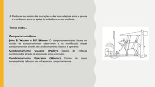❖ Dedica-se ao estudo das interações e das inter-relações entre a pessoa
e o ambiente, entre as ações do indivíduo e o seu ambiente.
Temos então...
Comportamentalismo
John B. Watson e B.F. Skinner: O comportamentalismo focava no
estudo de comportamentos observáveis e na modificação desses
comportamentos através de condicionamento clássico e operante.
Condicionamento Clássico (Pavlov): Estudo de reflexos
condicionados através da associação entre estímulos.
Condicionamento Operante (Skinner): Estudo de como
consequências reforçam ou enfraquecem comportamentos.
 