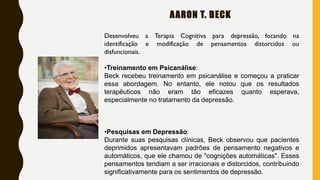 AARON T. BECK
Desenvolveu a Terapia Cognitiva para depressão, focando na
identificação e modificação de pensamentos distorcidos ou
disfuncionais.
•Treinamento em Psicanálise:
Beck recebeu treinamento em psicanálise e começou a praticar
essa abordagem. No entanto, ele notou que os resultados
terapêuticos não eram tão eficazes quanto esperava,
especialmente no tratamento da depressão.
•Pesquisas em Depressão:
Durante suas pesquisas clínicas, Beck observou que pacientes
deprimidos apresentavam padrões de pensamento negativos e
automáticos, que ele chamou de "cognições automáticas". Esses
pensamentos tendiam a ser irracionais e distorcidos, contribuindo
significativamente para os sentimentos de depressão.
 