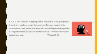 ATCC é uma forma de psicoterapia ativa, estruturada e, em geral, breve e
limitada em relação ao tempo de tratamento.Tem por objetivo aliviar
problemas de saúde mental e de adaptação, abordando padrões cognitivos
e comportamentais que causam interferência e/ou sofrimento emocional
excessivo na vida. (Wenzel, 2018).
 