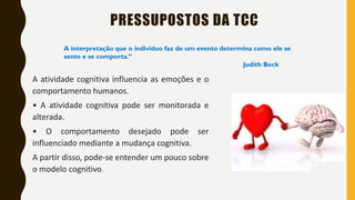 PRESSUPOSTOS DA TCC
A atividade cognitiva influencia as emoções e o
comportamento humanos.
• A atividade cognitiva pode ser monitorada e
alterada.
• O comportamento desejado pode ser
influenciado mediante a mudança cognitiva.
A partir disso, pode-se entender um pouco sobre
o modelo cognitivo.
A interpretação que o indivíduo faz de um evento determina como ele se
sente e se comporta.”
Judith Beck
 
