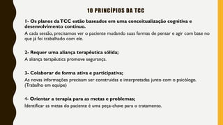 10 PRINCÍPIOS DA TCC
1- Os planos daTCC estão baseados em uma conceitualização cognitiva e
desenvolvimento contínuo.
A cada sessão, precisamos ver o paciente mudando suas formas de pensar e agir com base no
que já foi trabalhado com ele.
2- Requer uma aliança terapêutica sólida;
A aliança terapêutica promove segurança.
3- Colaborar de forma ativa e participativa;
As novas informações precisam ser construídas e interpretadas junto com o psicólogo.
(Trabalho em equipe)
4- Orientar a terapia para as metas e problemas;
Identificar as metas do paciente é uma peça-chave para o tratamento.
 
