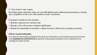 5- Foco inicial no aqui e agora:
Essa ênfase ajuda o paciente a lidar com suas dificuldades atuais, melhorando pensamentos e atitudes
que o atrapalham no dia a dia. ( Não podemos mudar o presente)
O passado é trazido em três situações:
▪ Quando o paciente tem interesse nele;
▪ Quando o foco não provoca mudanças significativas;
▪ Quando há necessidade de entender a relação de causa e efeito entre o passado e presente.
6-Foco na psicoeducação;
É um tipo de intervenção psicológica feita de forma sistemática e estruturada que busca promover
uma ampliação do conhecimento do paciente e das pessoas próximas a ele a respeito de sua
condição de saúde mental.
 