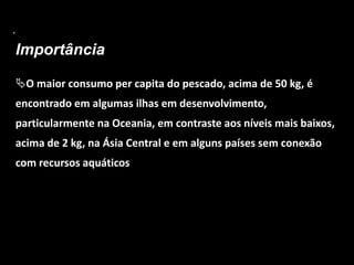 .
Importância
O maior consumo per capita do pescado, acima de 50 kg, é
encontrado em algumas ilhas em desenvolvimento,
particularmente na Oceania, em contraste aos níveis mais baixos,
acima de 2 kg, na Ásia Central e em alguns países sem conexão
com recursos aquáticos
 
