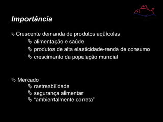 Importância
 Crescente demanda de produtos aqüícolas
 alimentação e saúde
 produtos de alta elasticidade-renda de consumo
 crescimento da população mundial
 Mercado
 rastreabilidade
 segurança alimentar
 “ambientalmente correta”
 