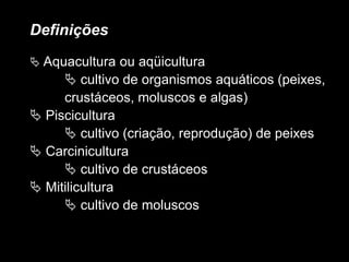 Definições
 Aquacultura ou aqüicultura
 cultivo de organismos aquáticos (peixes,
crustáceos, moluscos e algas)
 Piscicultura
 cultivo (criação, reprodução) de peixes
 Carcinicultura
 cultivo de crustáceos
 Mitilicultura
 cultivo de moluscos
 