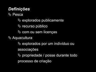 Definições
 Pesca
 explorados publicamente
 recurso público
 com ou sem licenças
 Aquacultura
 explorados por um indivíduo ou
associações
 propriedade / posse durante todo
processo de criação
 