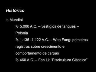Histórico
 Mundial
 5.000 A.C. – vestígios de tanques –
Polônia
 1.135 -1.122 A.C. – Wen Fang: primeiros
registros sobre crescimento e
comportamento de carpas
 460 A.C. – Fan Li: “Piscicultura Clássica”
 