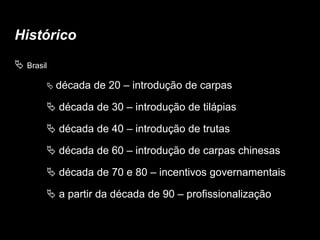 Histórico
 Brasil
 década de 20 – introdução de carpas
 década de 30 – introdução de tilápias
 década de 40 – introdução de trutas
 década de 60 – introdução de carpas chinesas
 década de 70 e 80 – incentivos governamentais
 a partir da década de 90 – profissionalização
 