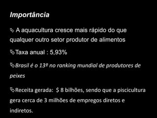 Importância
 A aquacultura cresce mais rápido do que
qualquer outro setor produtor de alimentos
Taxa anual : 5,93%
Brasil é o 13º no ranking mundial de produtores de
peixes
Receita gerada: $ 8 bilhões, sendo que a piscicultura
gera cerca de 3 milhões de empregos diretos e
indiretos.
 