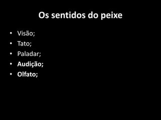 Os sentidos do peixe
• Visão;
• Tato;
• Paladar;
• Audição;
• Olfato;
 