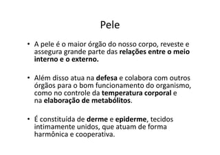 Pele
• A pele é o maior órgão do nosso corpo, reveste e
assegura grande parte das relações entre o meio
interno e o externo.
• Além disso atua na defesa e colabora com outros
órgãos para o bom funcionamento do organismo,
como no controle da temperatura corporal e
na elaboração de metabólitos.
• É constituída de derme e epiderme, tecidos
intimamente unidos, que atuam de forma
harmônica e cooperativa.
 