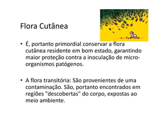 Flora Cutânea
• É, portanto primordial conservar a flora
cutânea residente em bom estado, garantindo
maior proteção contra a inoculação de micro-
organismos patógenos.
• A flora transitória: São provenientes de uma
contaminação. São, portanto encontrados em
regiões "descobertas" do corpo, expostas ao
meio ambiente.
 